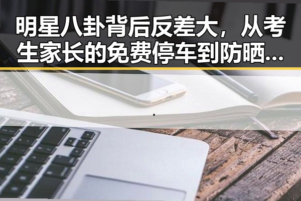明星八卦背后反差大，从考生家长的免费停车到防晒服价格之谜